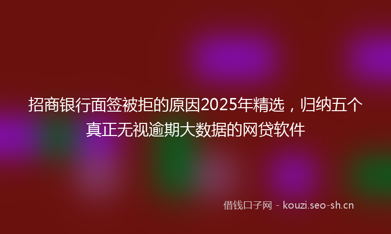 招商银行面签被拒的原因2025年精选,归纳五个真正无视逾期大数据的网贷软件