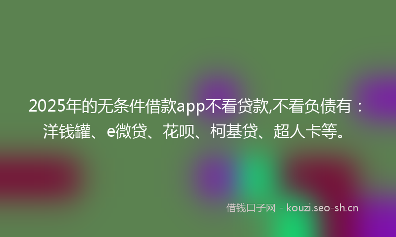 2025年的无条件借款app不看贷款,不看负债有：洋钱罐、e微贷、花呗、柯基贷、超人卡等。