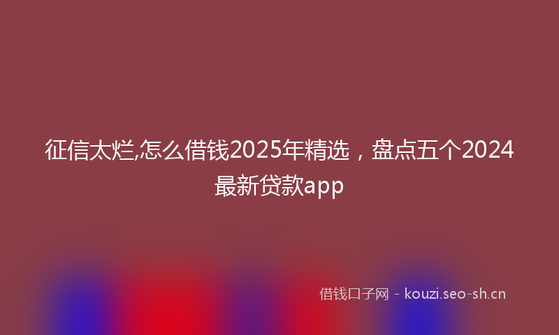 征信太烂,怎么借钱2025年精选，盘点五个2024最新贷款app