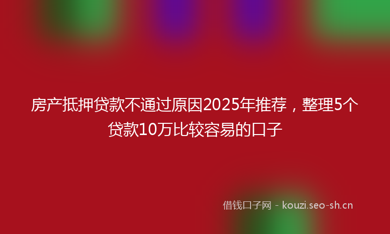 房产抵押贷款不通过原因2025年推荐，整理5个贷款10万比较容易的口子
