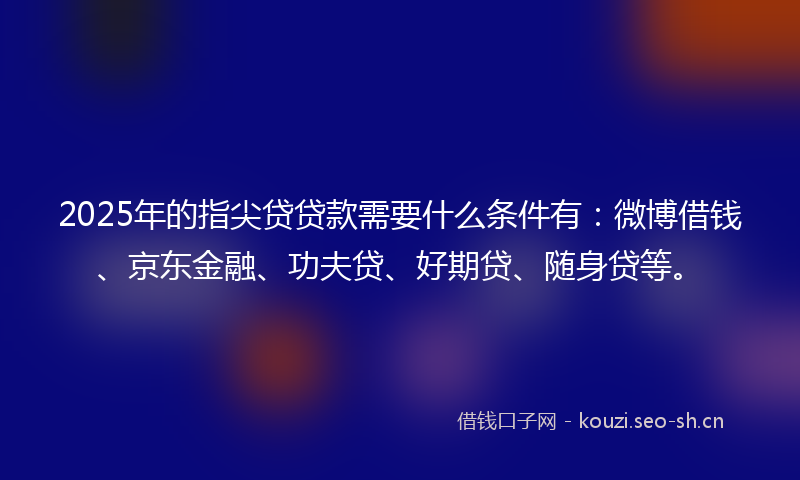 2025年的指尖贷贷款需要什么条件有：微博借钱、京东金融、功夫贷、好期贷、随身贷等。