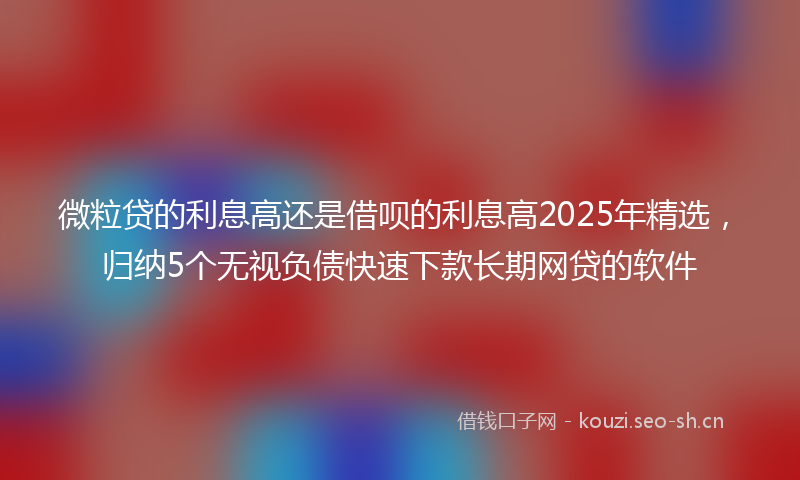 微粒贷的利息高还是借呗的利息高2025年精选，归纳5个无视负债快速下款长期网贷的软件