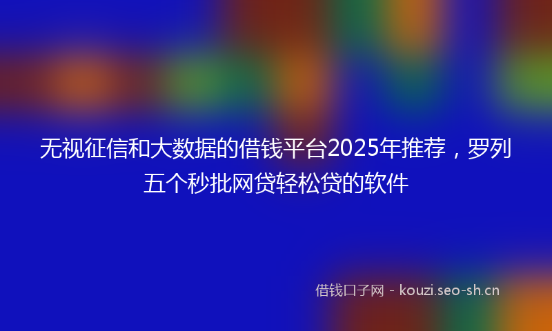 无视征信和大数据的借钱平台2025年推荐，罗列五个秒批网贷轻松贷的软件