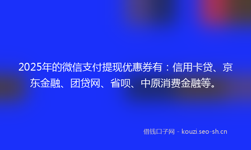 2025年的微信支付提现优惠券有：信用卡贷、京东金融、团贷网、省呗、中原消费金融等。