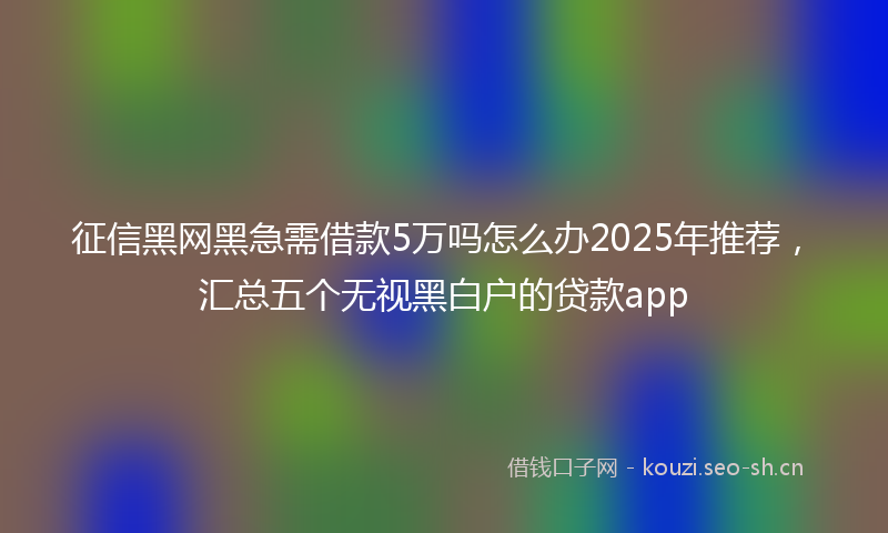 征信黑网黑急需借款5万吗怎么办2025年推荐，汇总五个无视黑白户的贷款app