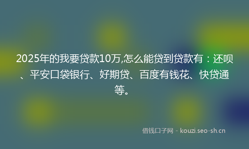 2025年的我要贷款10万,怎么能贷到贷款有：还呗、平安口袋银行、好期贷、百度有钱花、快贷通等。