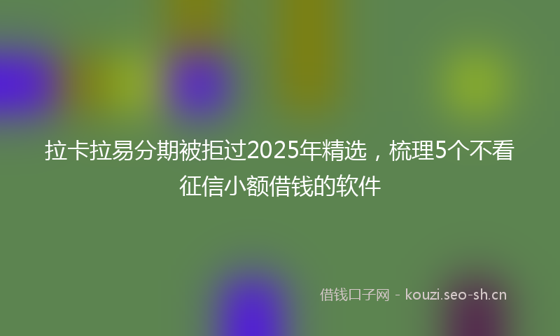 拉卡拉易分期被拒过2025年精选，梳理5个不看征信小额借钱的软件