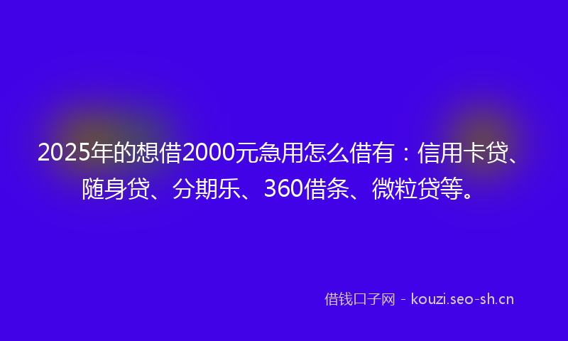 2025年的想借2000元急用怎么借有：信用卡贷、随身贷、分期乐、360借条、微粒贷等。