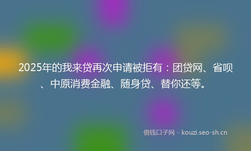 2025年的我来贷再次申请被拒有：团贷网、省呗、中原消费金融、随身贷、替你还等。