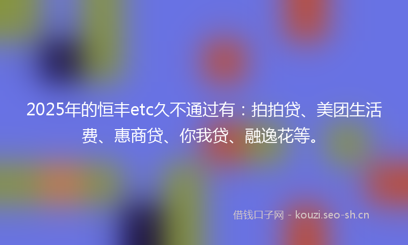 2025年的恒丰etc久不通过有：拍拍贷、美团生活费、惠商贷、你我贷、融逸花等。