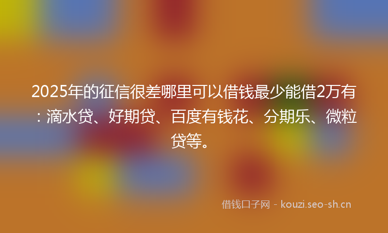 2025年的征信很差哪里可以借钱最少能借2万有：滴水贷、好期贷、百度有钱花、分期乐、微粒贷等。