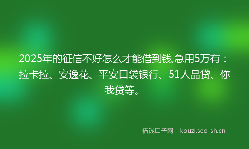 2025年的征信不好怎么才能借到钱,急用5万有:拉卡拉、安逸花、平安口袋银行、51人品贷、你我贷等。