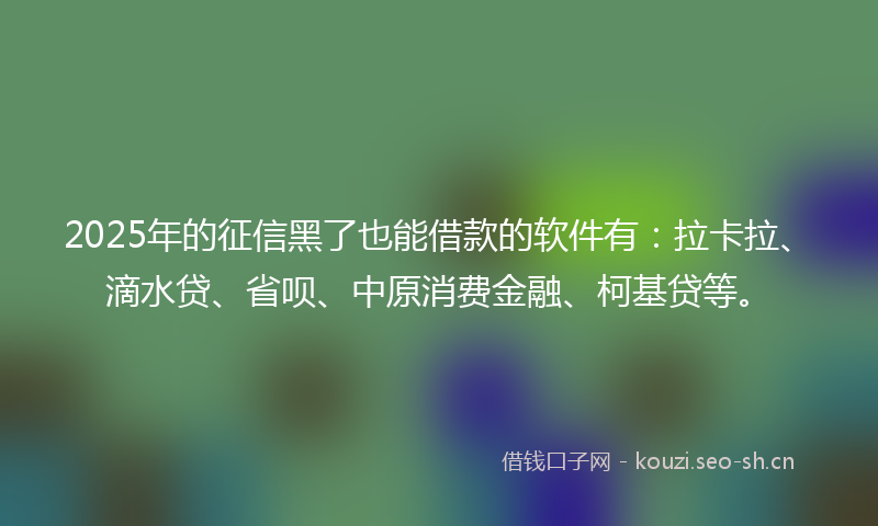 2025年的征信黑了也能借款的软件有：拉卡拉、滴水贷、省呗、中原消费金融、柯基贷等。