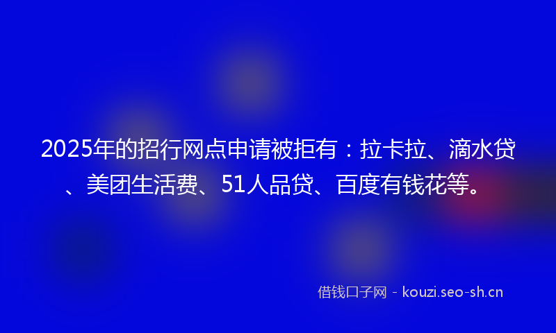 2025年的招行网点申请被拒有：拉卡拉、滴水贷、美团生活费、51人品贷、百度有钱花等。
