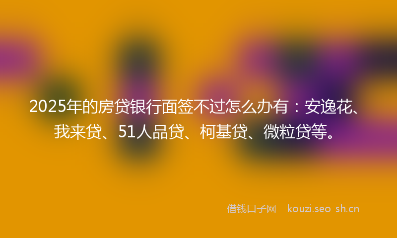2025年的房贷银行面签不过怎么办有：安逸花、我来贷、51人品贷、柯基贷、微粒贷等。