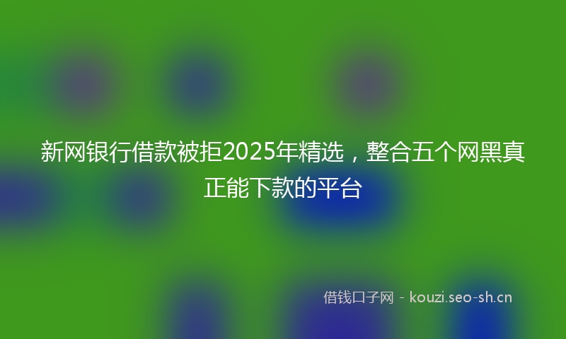 新网银行借款被拒2025年精选，整合五个网黑真正能下款的平台