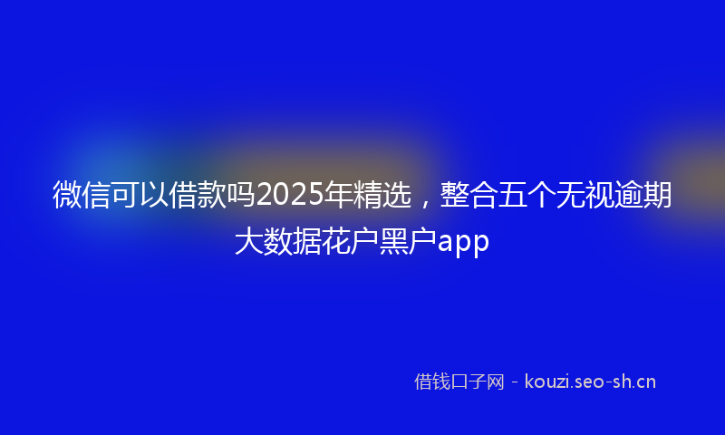 微信可以借款吗2025年精选，整合五个无视逾期大数据花户黑户app