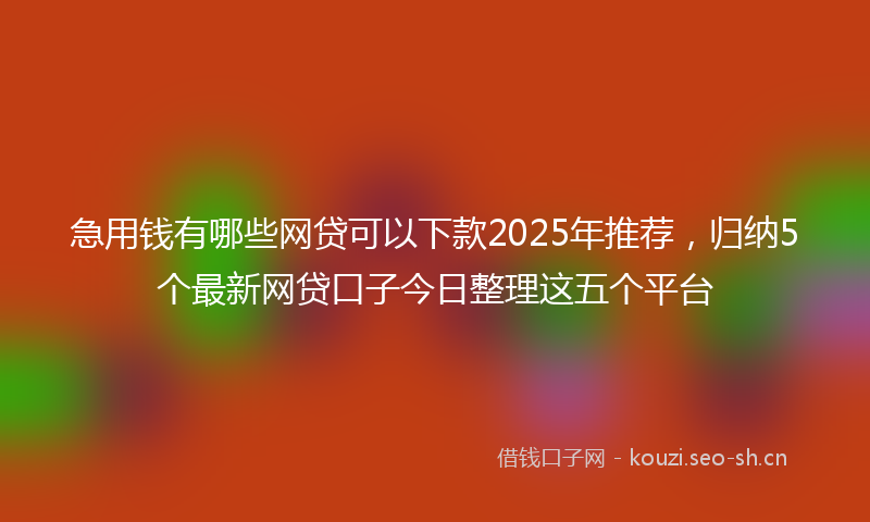 急用钱有哪些网贷可以下款2025年推荐，归纳5个最新网贷口子今日整理这五个平台