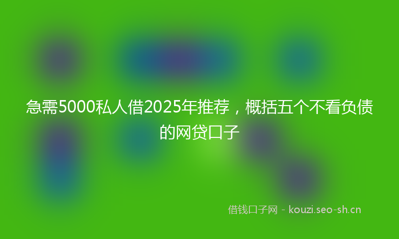 急需5000私人借2025年推荐，概括五个不看负债的网贷口子
