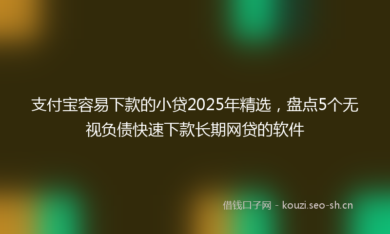 支付宝容易下款的小贷2025年精选，盘点5个无视负债快速下款长期网贷的软件