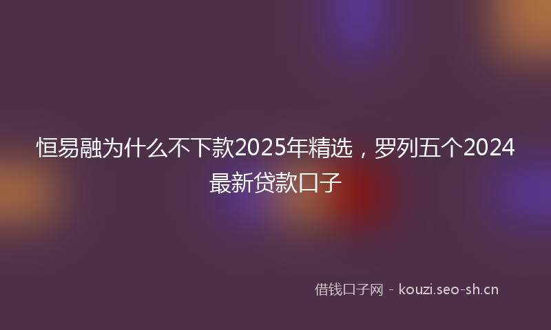 恒易融为什么不下款2025年精选，罗列五个2024最新贷款口子