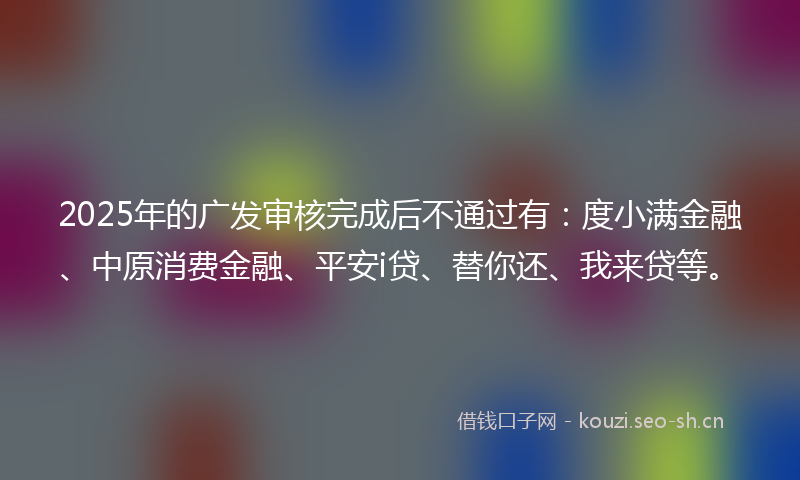 2025年的广发审核完成后不通过有：度小满金融、中原消费金融、平安i贷、替你还、我来贷等。
