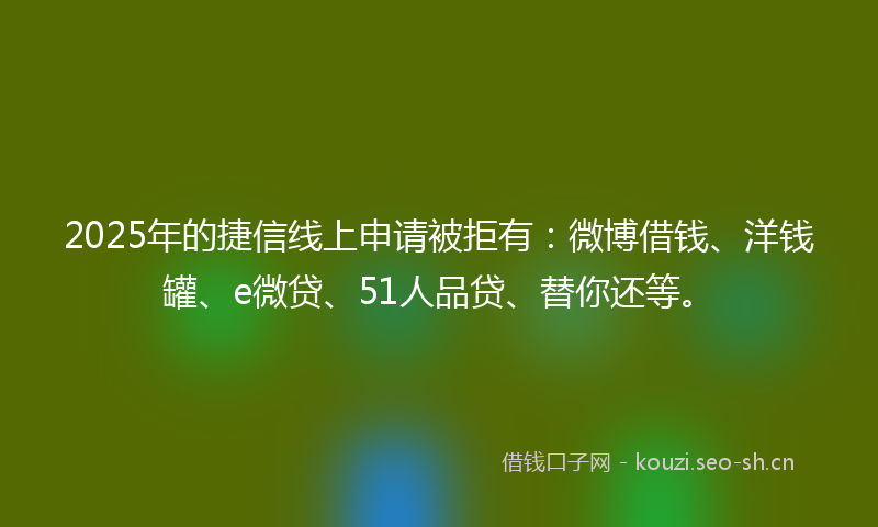 2025年的捷信线上申请被拒有：微博借钱、洋钱罐、e微贷、51人品贷、替你还等。