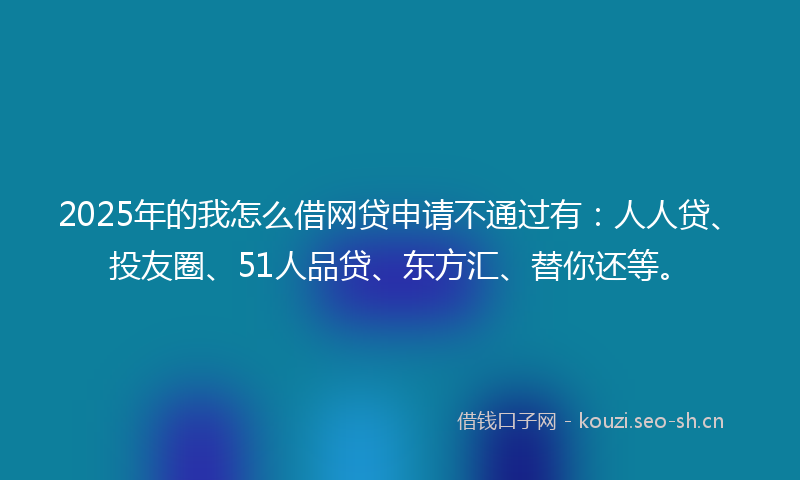 2025年的我怎么借网贷申请不通过有：人人贷、投友圈、51人品贷、东方汇、替你还等。