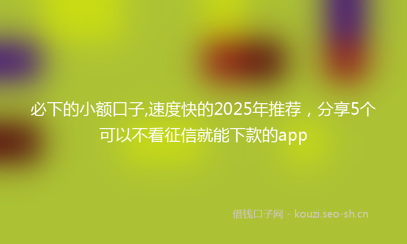 必下的小额口子,速度快的2025年推荐，分享5个可以不看征信就能下款的app