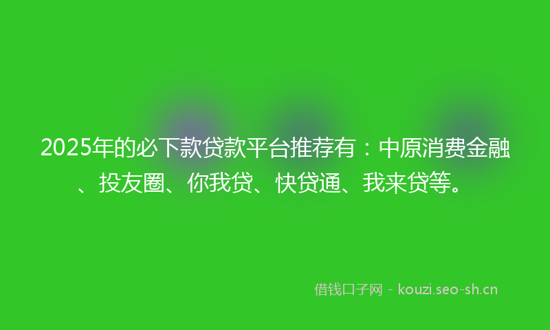 2025年的必下款贷款平台推荐有：中原消费金融、投友圈、你我贷、快贷通、我来贷等。