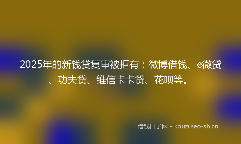 2025年的新钱贷复审被拒有：微博借钱、e微贷、功夫贷、维信卡卡贷、花呗等。