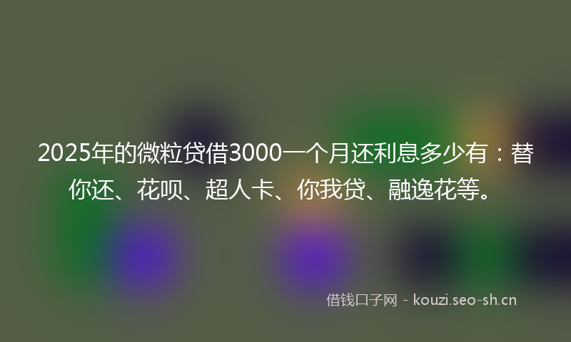2025年的微粒贷借3000一个月还利息多少有：替你还、花呗、超人卡、你我贷、融逸花等。