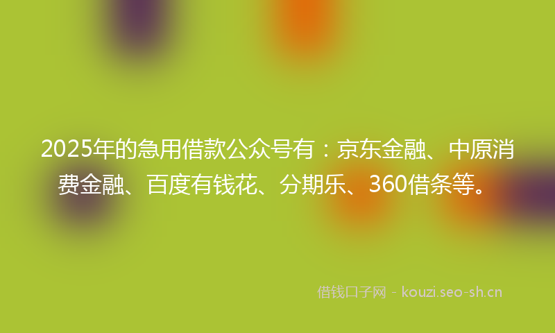 2025年的急用借款公众号有：京东金融、中原消费金融、百度有钱花、分期乐、360借条等。