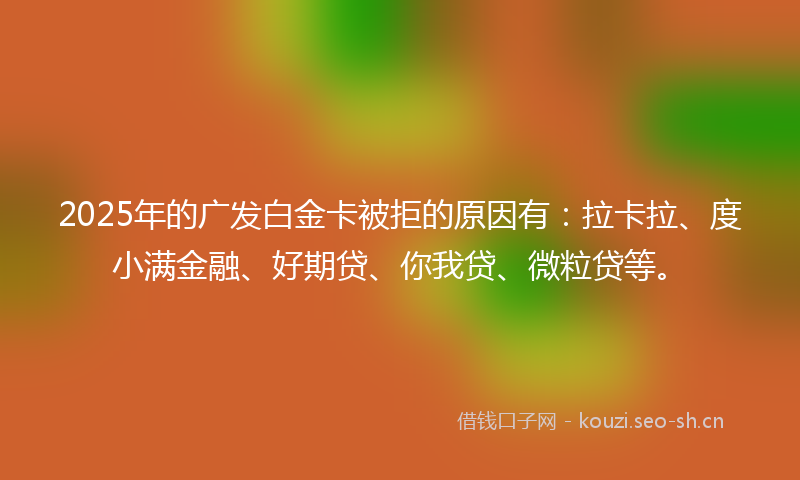 2025年的广发白金卡被拒的原因有：拉卡拉、度小满金融、好期贷、你我贷、微粒贷等。