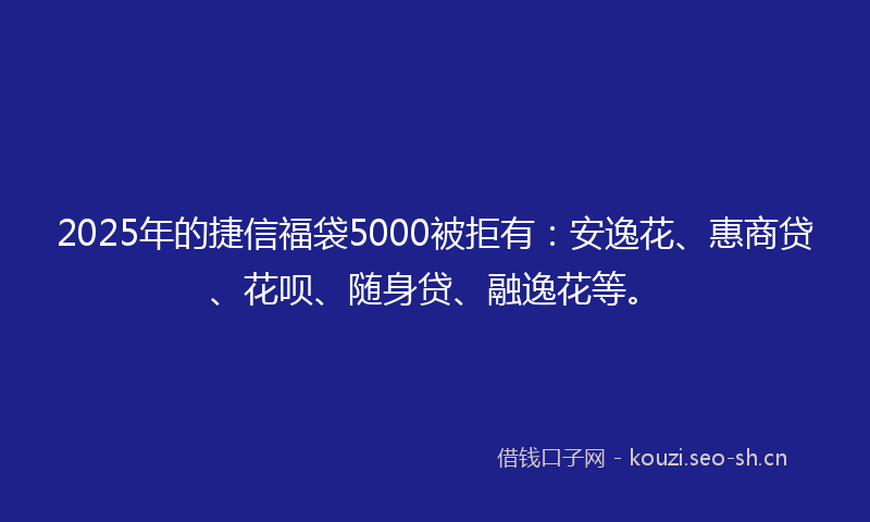 2025年的捷信福袋5000被拒有：安逸花、惠商贷、花呗、随身贷、融逸花等。