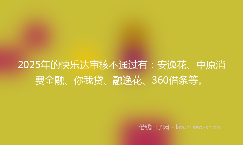 2025年的快乐达审核不通过有：安逸花、中原消费金融、你我贷、融逸花、360借条等。