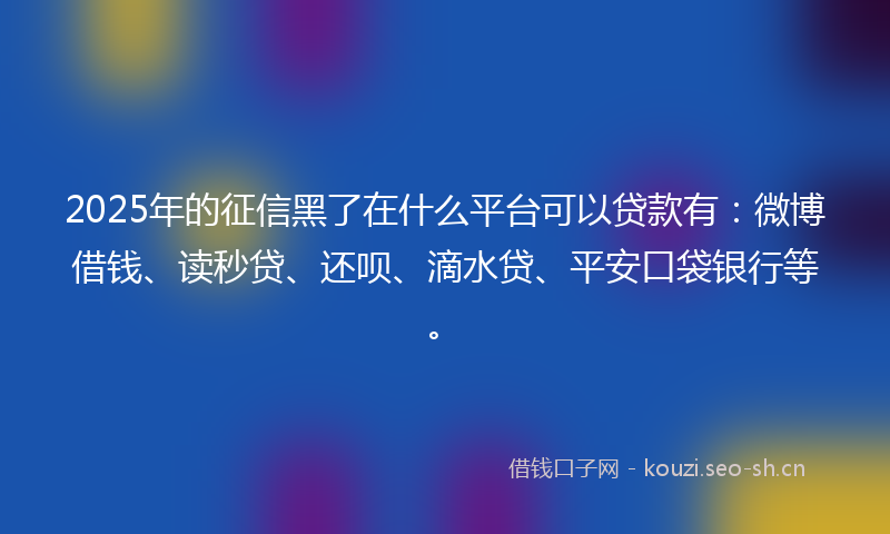 2025年的征信黑了在什么平台可以贷款有：微博借钱、读秒贷、还呗、滴水贷、平安口袋银行等。