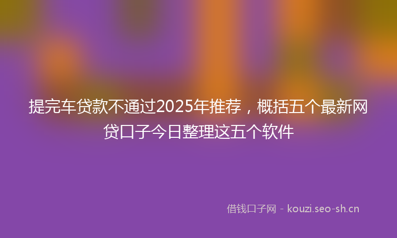 提完车贷款不通过2025年推荐，概括五个最新网贷口子今日整理这五个软件