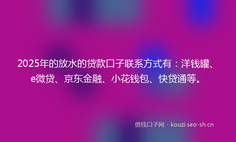 2025年的放水的贷款口子联系方式有：洋钱罐、e微贷、京东金融、小花钱包、快贷通等。
