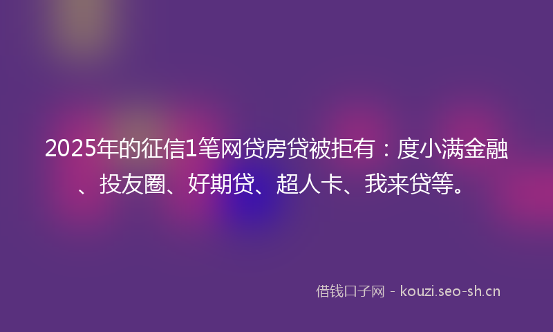 2025年的征信1笔网贷房贷被拒有：度小满金融、投友圈、好期贷、超人卡、我来贷等。