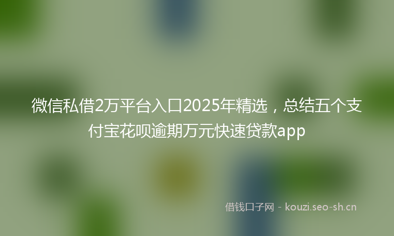 微信私借2万平台入口2025年精选，总结五个支付宝花呗逾期万元快速贷款app
