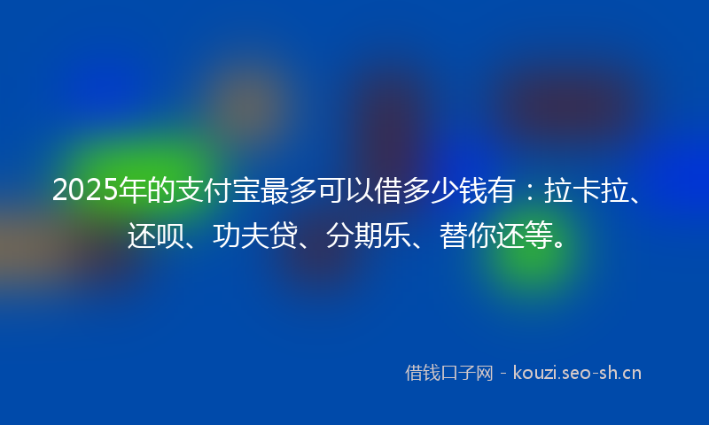 2025年的支付宝最多可以借多少钱有:拉卡拉、还呗、功夫贷、分期乐、替你还等。