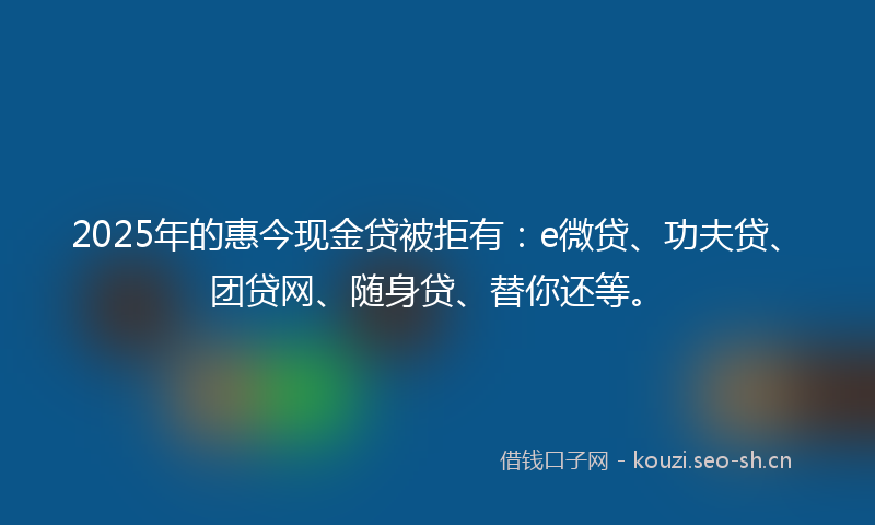 2025年的惠今现金贷被拒有：e微贷、功夫贷、团贷网、随身贷、替你还等。
