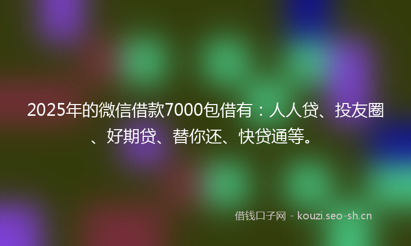 2025年的微信借款7000包借有：人人贷、投友圈、好期贷、替你还、快贷通等。