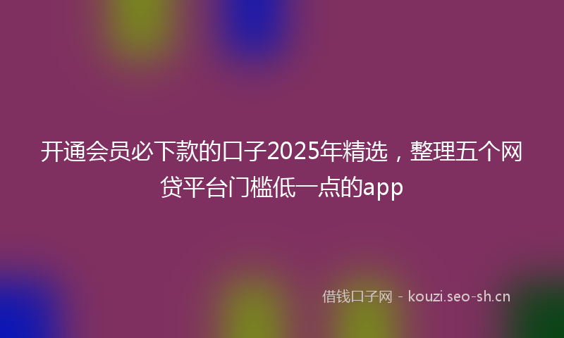 开通会员必下款的口子2025年精选，整理五个网贷平台门槛低一点的app
