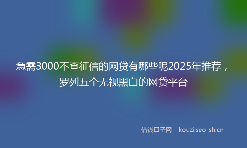 急需3000不查征信的网贷有哪些呢2025年推荐，罗列五个无视黑白的网贷平台
