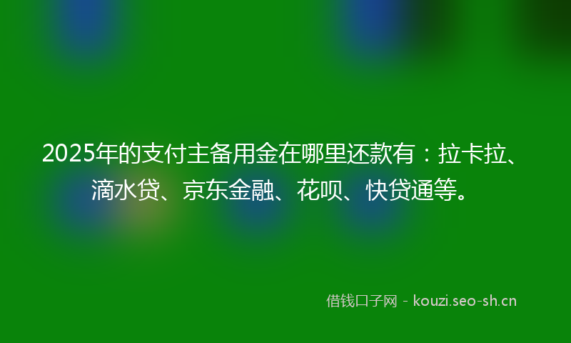 2025年的支付主备用金在哪里还款有：拉卡拉、滴水贷、京东金融、花呗、快贷通等。
