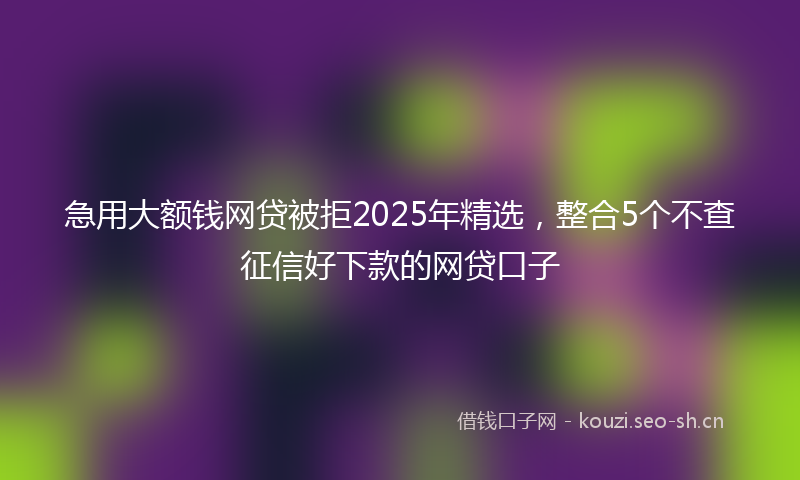急用大额钱网贷被拒2025年精选，整合5个不查征信好下款的网贷口子