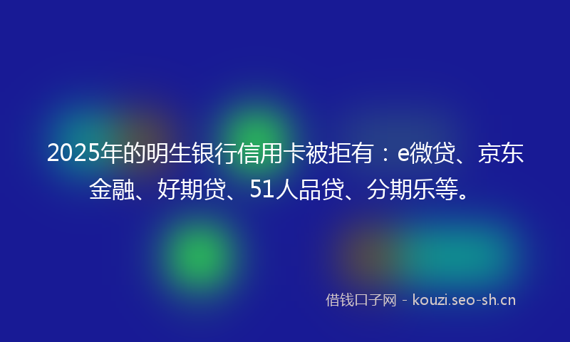2025年的明生银行信用卡被拒有：e微贷、京东金融、好期贷、51人品贷、分期乐等。