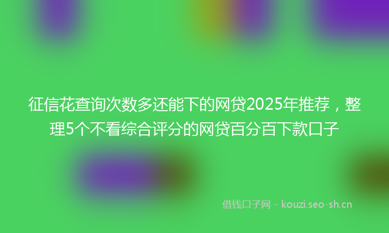 征信花查询次数多还能下的网贷2025年推荐，整理5个不看综合评分的网贷百分百下款口子